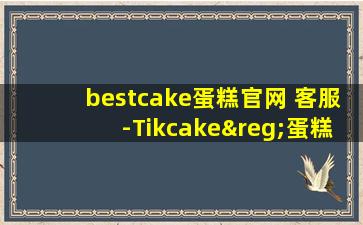 bestcake蛋糕官网 客服-Tikcake®蛋糕